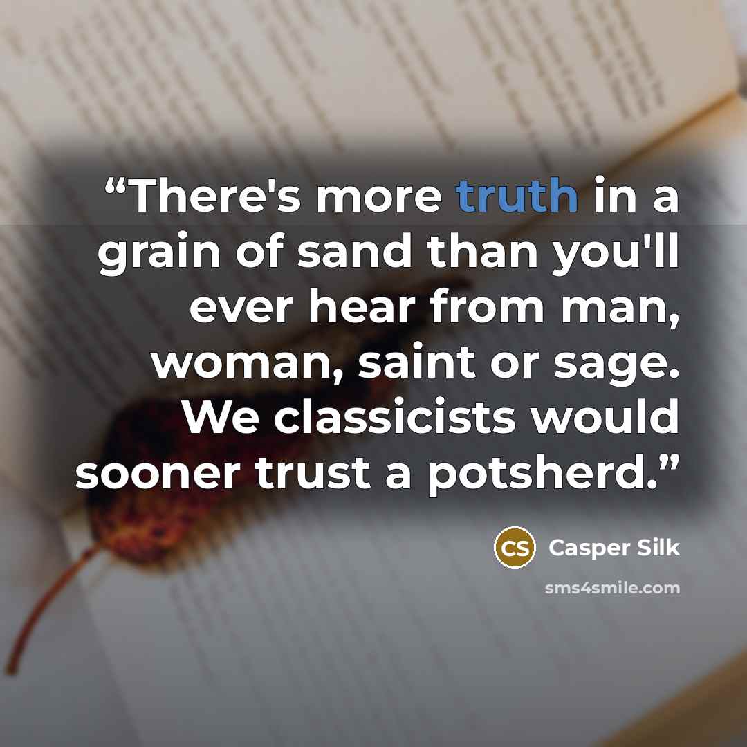 “There's more truth in a grain of sand than you'll ever hear from man, woman, saint or sage. We classicists would sooner trust a potsherd.” quote by Casper Silk