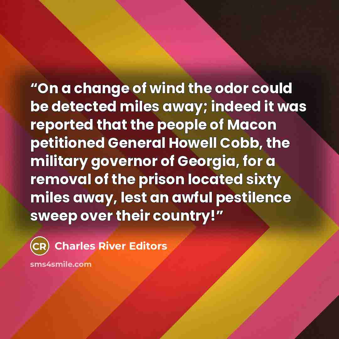 “On a change of wind the odor could be detected miles away; indeed it was reported that the people of Macon petitioned General Howell Cobb, the military governor of Georgia, for a removal of the prison located sixty miles away, lest an awful pestilence sweep over their country!” quote by Charles River Editors