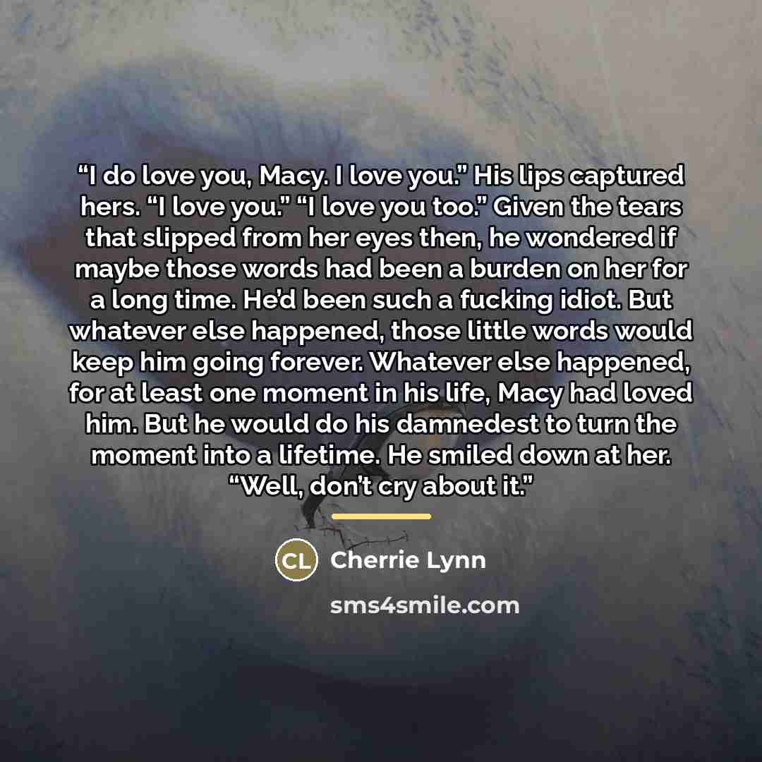“I do love you, Macy. I love you.” His lips captured hers. “I love you.” “I love you too.” Given the tears that slipped from her eyes then, he wondered if maybe those words had been a burden on her for a long time. He’d been such a fucking idiot. But whatever else happened, those little words would…” quote by Cherrie Lynn