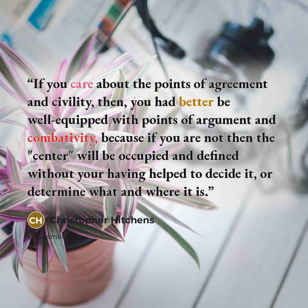 “If you care about the points of agreement and civility, then, you had better be well-equipped with points of argument and combativity, because if you are not then the "center" will be occupied and defined without your having helped to decide it, or determine what and where it is.” quote by Christopher Hitchens