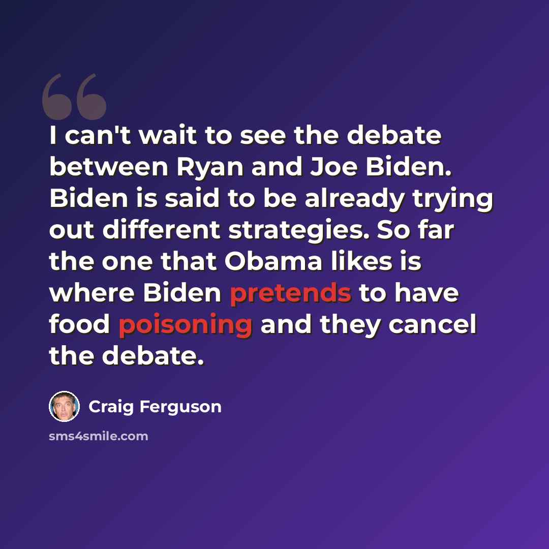 “I can't wait to see the debate between Ryan and Joe Biden. Biden is said to be already trying out different strategies. So far the one that Obama likes is where Biden pretends to have food poisoning and they cancel the debate.” quote by Craig Ferguson