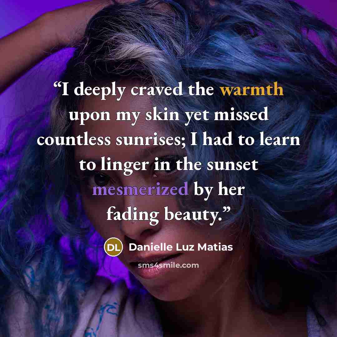 “I deeply craved the warmth upon my skin yet missed countless sunrises; I had to learn to linger in the sunset mesmerized by her fading beauty.” quote by Danielle Luz Matias