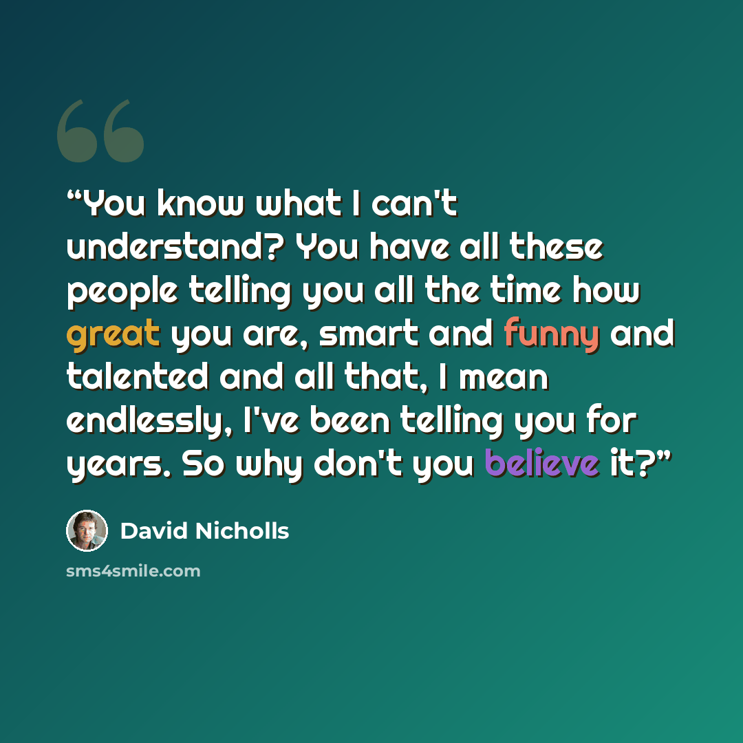 “You know what I can't understand? You have all these people telling you all the time how great you are, smart and funny and talented and all that, I mean endlessly, I've been telling you for years. So why don't you believe it?” quote by David Nicholls