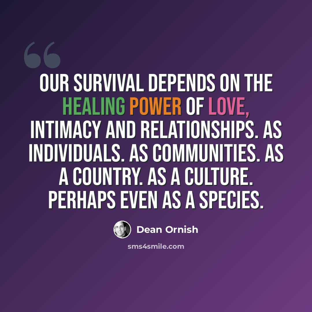 “Our survival depends on the healing power of love, intimacy and relationships. As individuals. As communities. As a country. As a culture. Perhaps even as a species.” quote by Dean Ornish