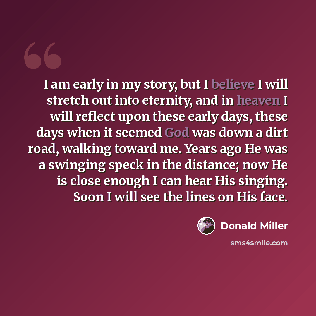 “I am early in my story, but I believe I will stretch out into eternity, and in heaven I will reflect upon these early days, these days when it seemed God was down a dirt road, walking toward me. Years ago He was a swinging speck in the distance; now He is close enough I can hear His singing. Soon…” quote by Donald Miller