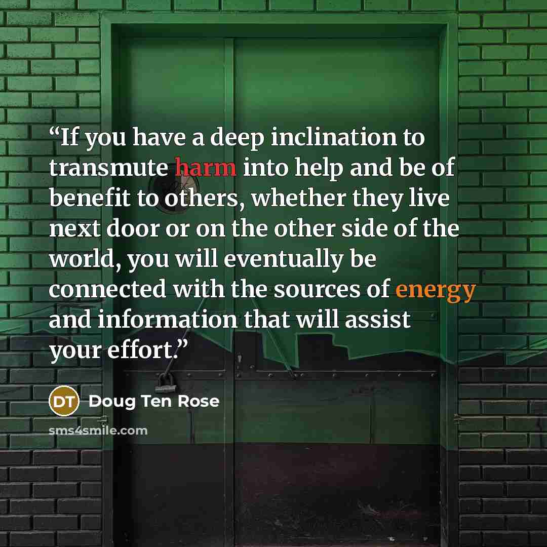 “If you have a deep inclination to transmute harm into help and be of benefit to others, whether they live next door or on the other side of the world, you will eventually be connected with the sources of energy and information that will assist your effort.” quote by Doug Ten Rose