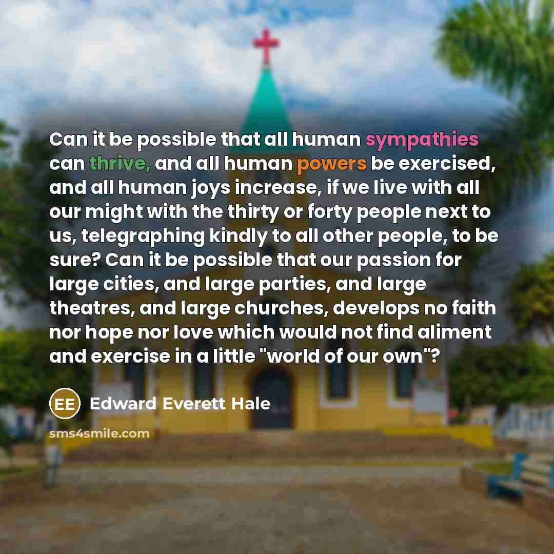 “Can it be possible that all human sympathies can thrive, and all human powers be exercised, and all human joys increase, if we live with all our might with the thirty or forty people next to us, telegraphing kindly to all other people, to be sure? Can it be possible that our passion for large…” quote by Edward Everett Hale