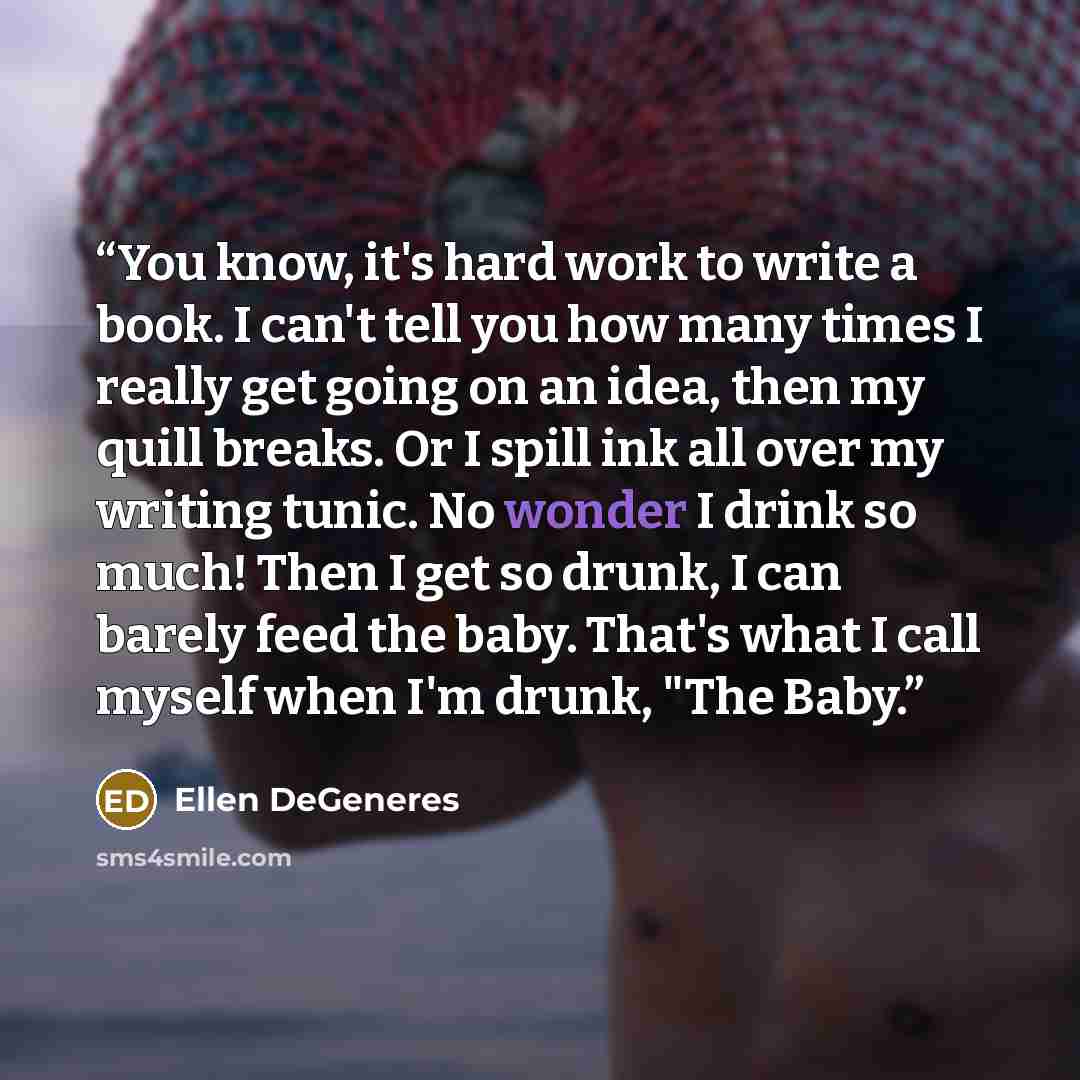 “You know, it's hard work to write a book. I can't tell you how many times I really get going on an idea, then my quill breaks. Or I spill ink all over my writing tunic. No wonder I drink so much! Then I get so drunk, I can barely feed the baby. That's what I call myself when I'm drunk, "The Baby.” quote by Ellen DeGeneres