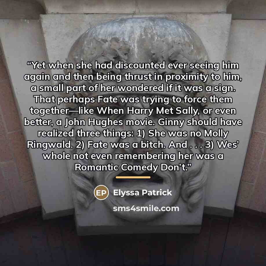 “Yet when she had discounted ever seeing him again and then being thrust in proximity to him, a small part of her wondered if it was a sign. That perhaps Fate was trying to force them together—like When Harry Met Sally, or even better, a John Hughes movie. Ginny should have realized three things…” quote by Elyssa Patrick