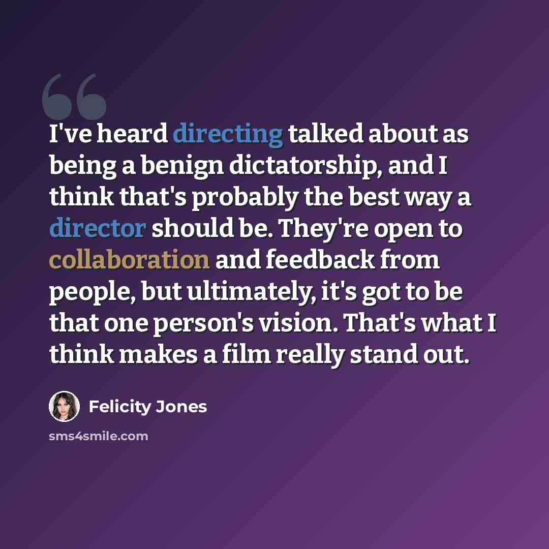 “I've heard directing talked about as being a benign dictatorship, and I think that's probably the best way a director should be. They're open to collaboration and feedback from people, but ultimately, it's got to be that one person's vision. That's what I think makes a film really stand out.” quote by Felicity Jones