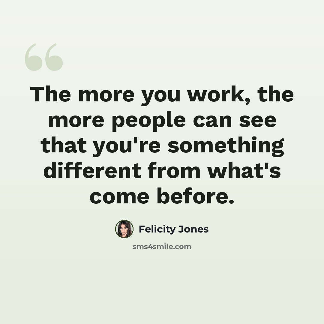 “The more you work, the more people can see that you're something different from what's come before.” quote by Felicity Jones