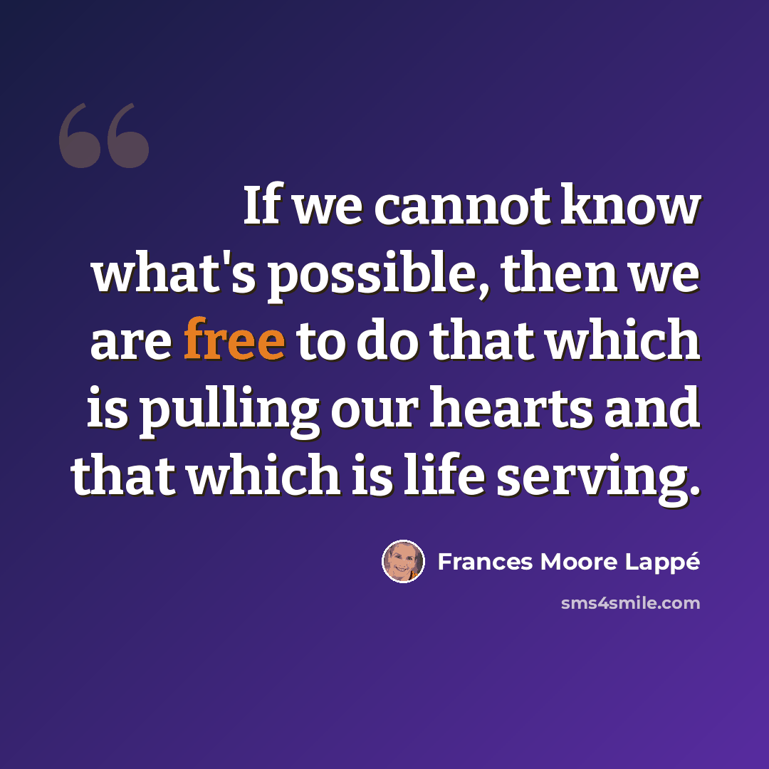 “If we cannot know what's possible, then we are free to do that which is pulling our hearts and that which is life serving.” quote by Frances Moore Lappé