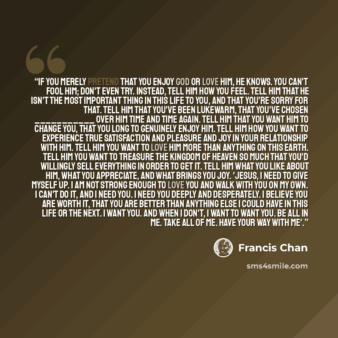 “If you merely pretend that you enjoy God or love Him, He knows. You can't fool Him; don't even try. Instead, tell Him how you feel. Tell Him that He isn't the most important thing in this life to you, and that you're sorry for that. Tell Him that you've been lukewarm, that you've chosen…” quote by Francis Chan