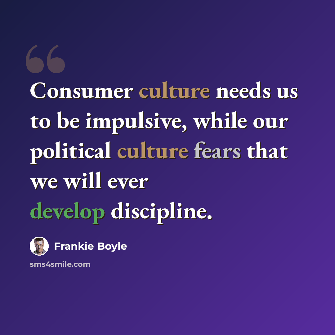 “Consumer culture needs us to be impulsive, while our political culture fears that we will ever develop discipline.” quote by Frankie Boyle