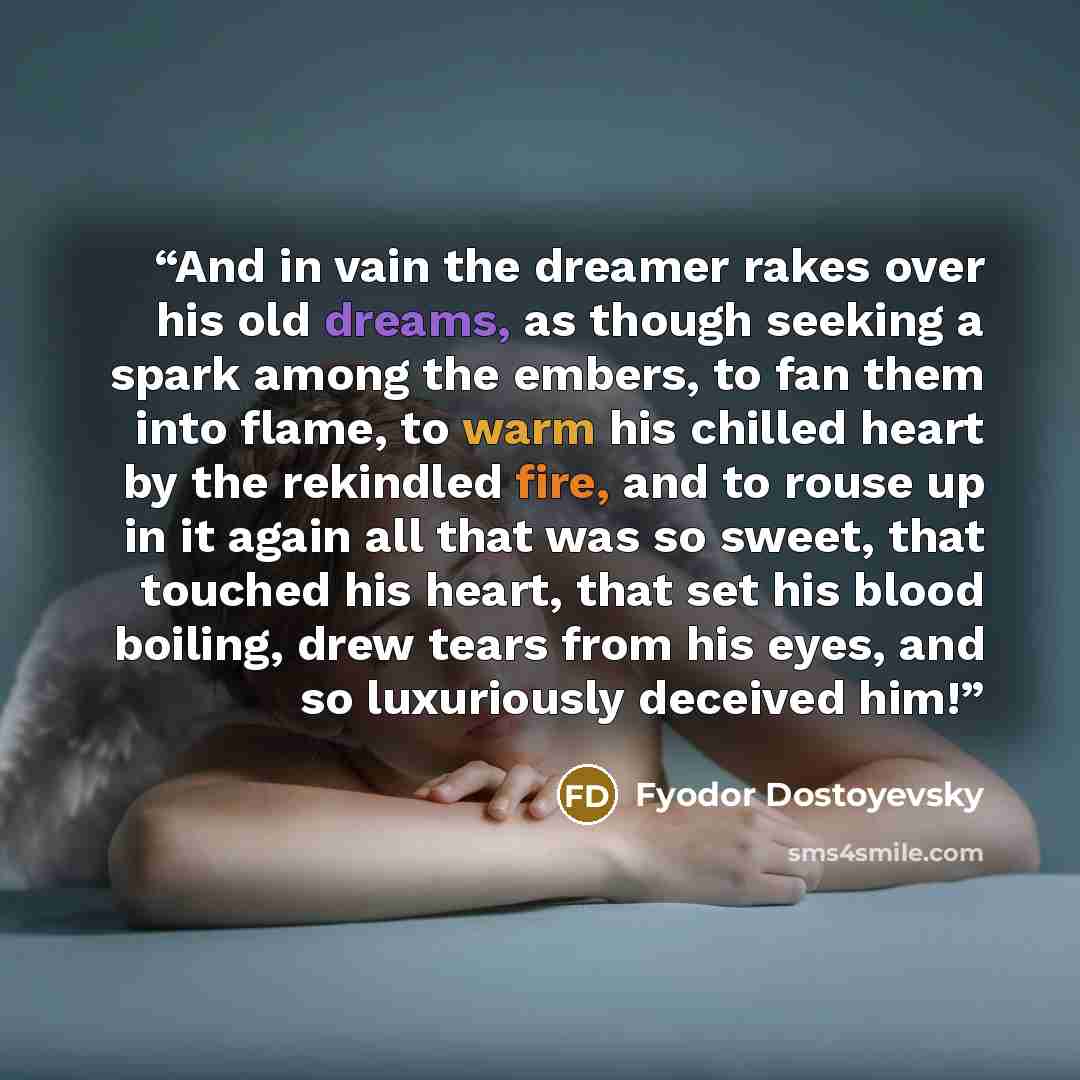 “And in vain the dreamer rakes over his old dreams, as though seeking a spark among the embers, to fan them into flame, to warm his chilled heart by the rekindled fire, and to rouse up in it again all that was so sweet, that touched his heart, that set his blood boiling, drew tears from his eyes…” quote by Fyodor Dostoyevsky