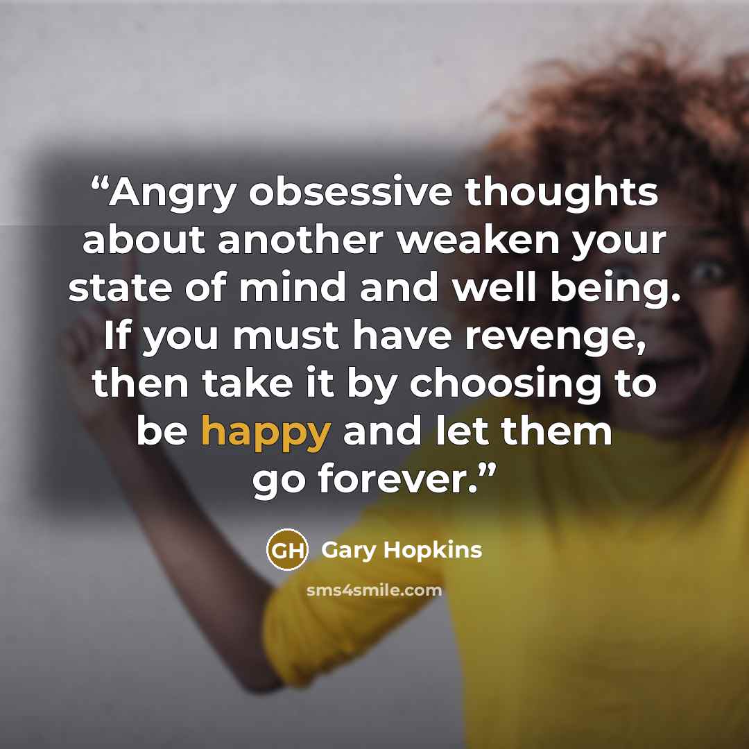 “Angry obsessive thoughts about another weaken your state of mind and well being. If you must have revenge, then take it by choosing to be happy and let them go forever.” quote by Gary Hopkins