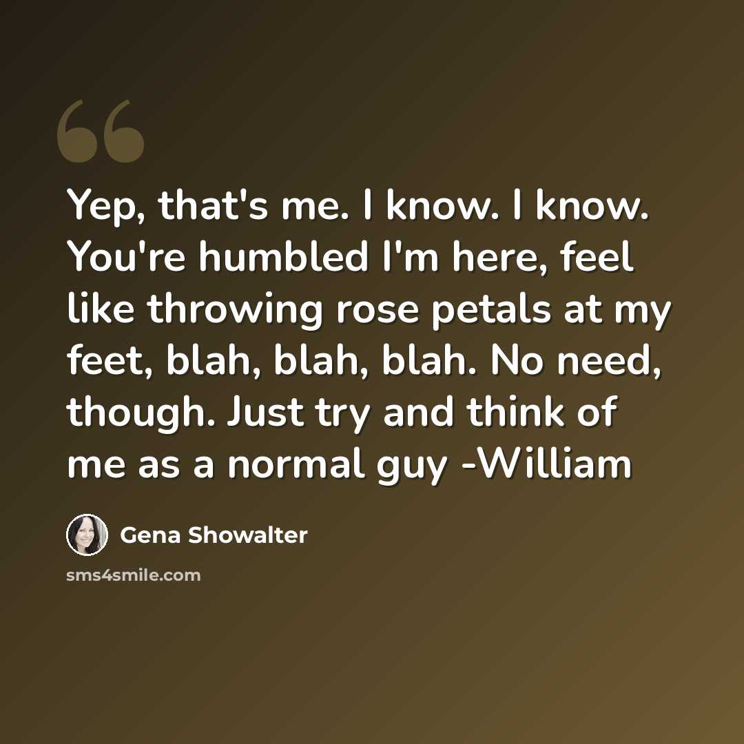 “Yep, that's me. I know. I know. You're humbled I'm here, feel like throwing rose petals at my feet, blah, blah, blah. No need, though. Just try and think of me as a normal guy -William” quote by Gena Showalter