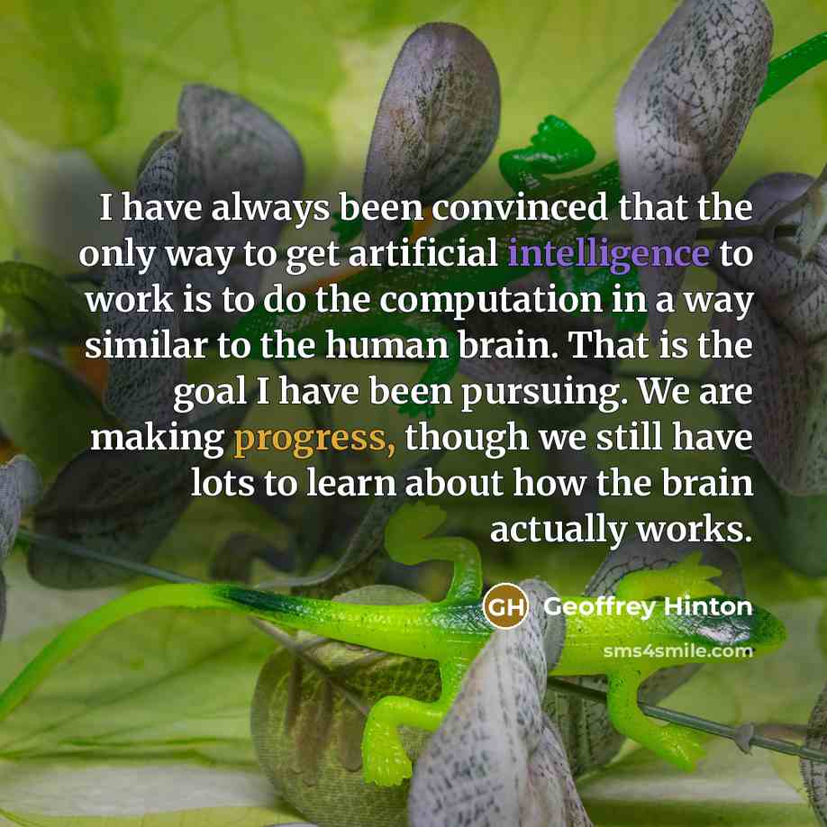 “I have always been convinced that the only way to get artificial intelligence to work is to do the computation in a way similar to the human brain. That is the goal I have been pursuing. We are making progress, though we still have lots to learn about how the brain actually works.” quote by Geoffrey Hinton