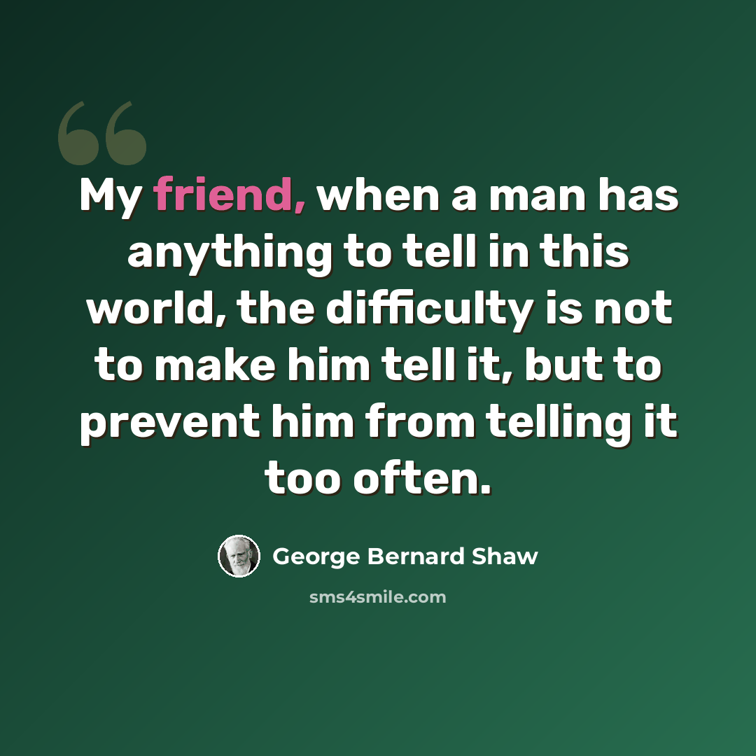 “My friend, when a man has anything to tell in this world, the difficulty is not to make him tell it, but to prevent him from telling it too often.” quote by George Bernard Shaw