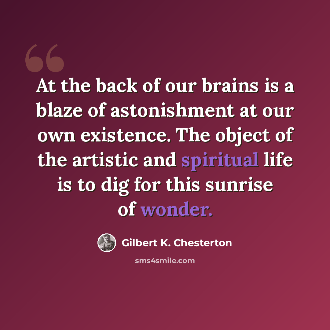 “At the back of our brains is a blaze of astonishment at our own existence. The object of the artistic and spiritual life is to dig for this sunrise of wonder.” quote by Gilbert K. Chesterton