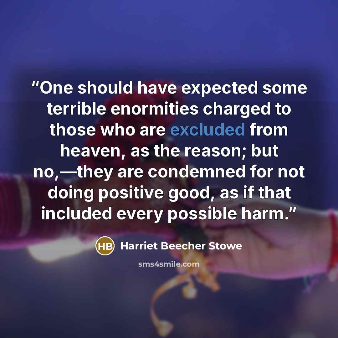 “One should have expected some terrible enormities charged to those who are excluded from heaven, as the reason; but no,—they are condemned for not doing positive good, as if that included every possible harm.” quote by Harriet Beecher Stowe