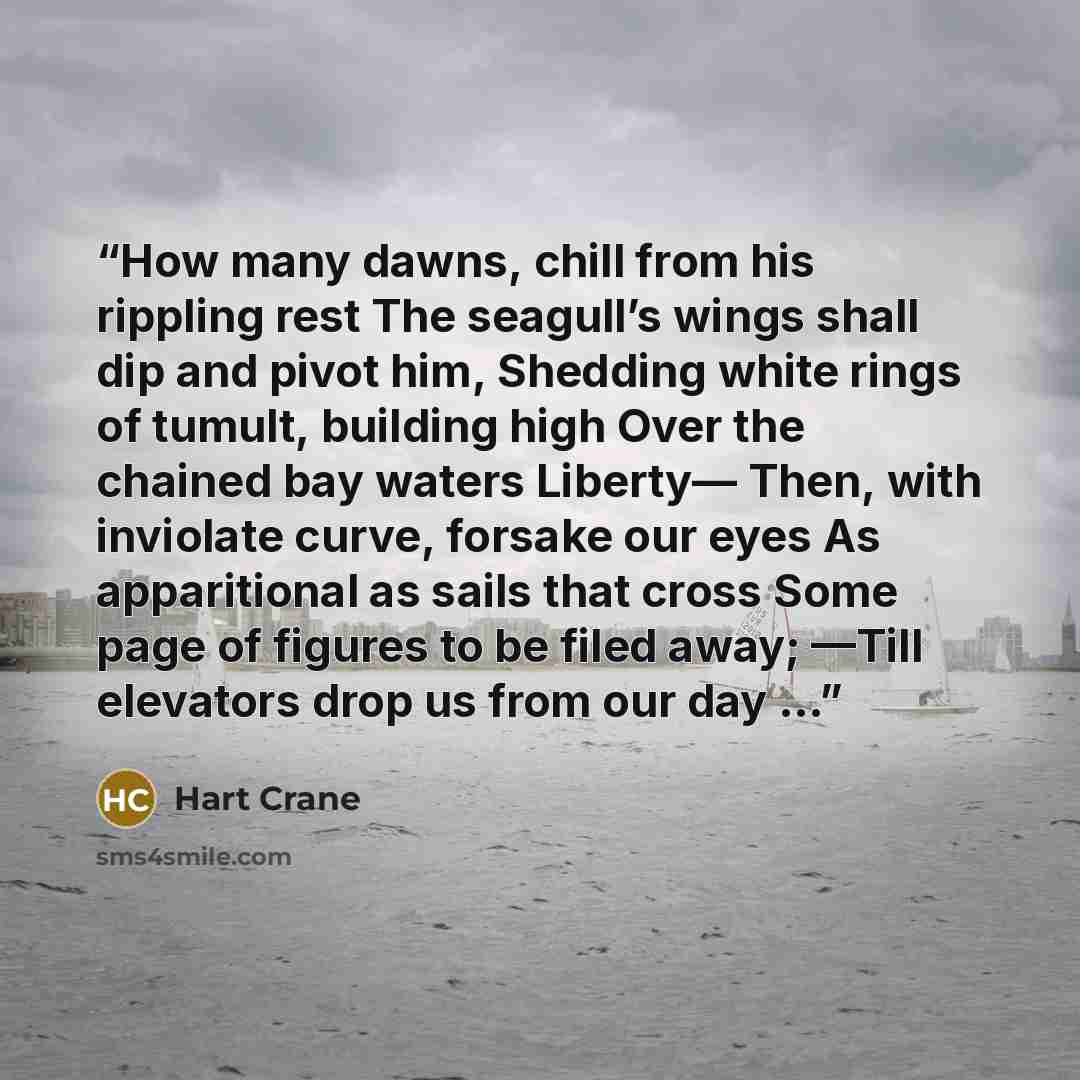 “How many dawns, chill from his rippling rest The seagull’s wings shall dip and pivot him, Shedding white rings of tumult, building high Over the chained bay waters Liberty— Then, with inviolate curve, forsake our eyes As apparitional as sails that cross Some page of figures to be filed away; —Till…” quote by Hart Crane