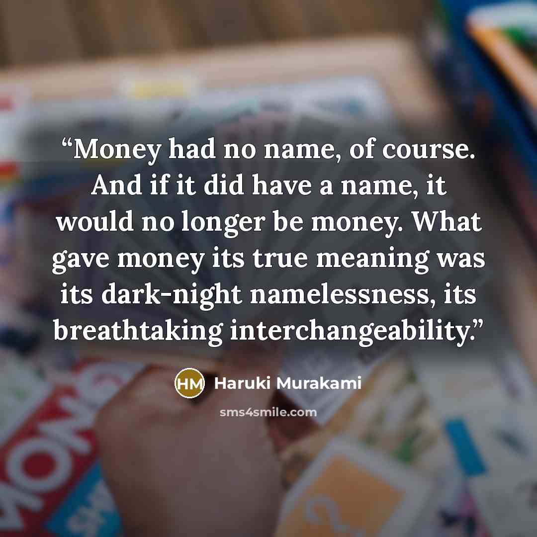 “Money had no name, of course. And if it did have a name, it would no longer be money. What gave money its true meaning was its dark-night namelessness, its breathtaking interchangeability.” quote by Haruki Murakami
