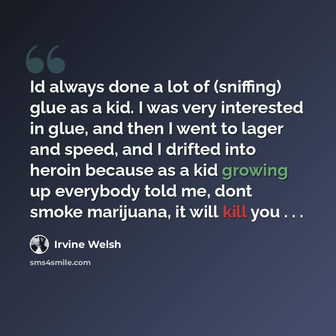 “Id always done a lot of (sniffing) glue as a kid. I was very interested in glue, and then I went to lager and speed, and I drifted into heroin because as a kid growing up everybody told me, dont smoke marijuana, it will kill you . . .” quote by Irvine Welsh