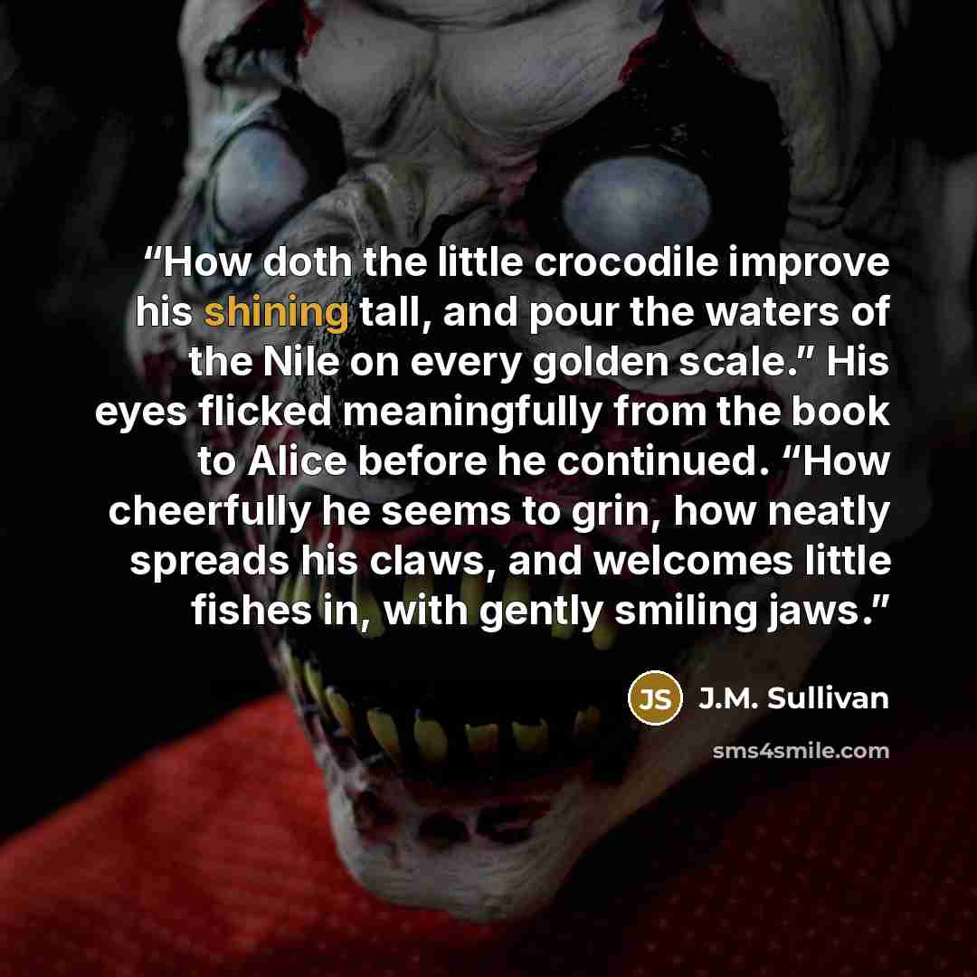 “How doth the little crocodile improve his shining tall, and pour the waters of the Nile on every golden scale.” His eyes flicked meaningfully from the book to Alice before he continued. “How cheerfully he seems to grin, how neatly spreads his claws, and welcomes little fishes in, with gently…” quote by J.M. Sullivan