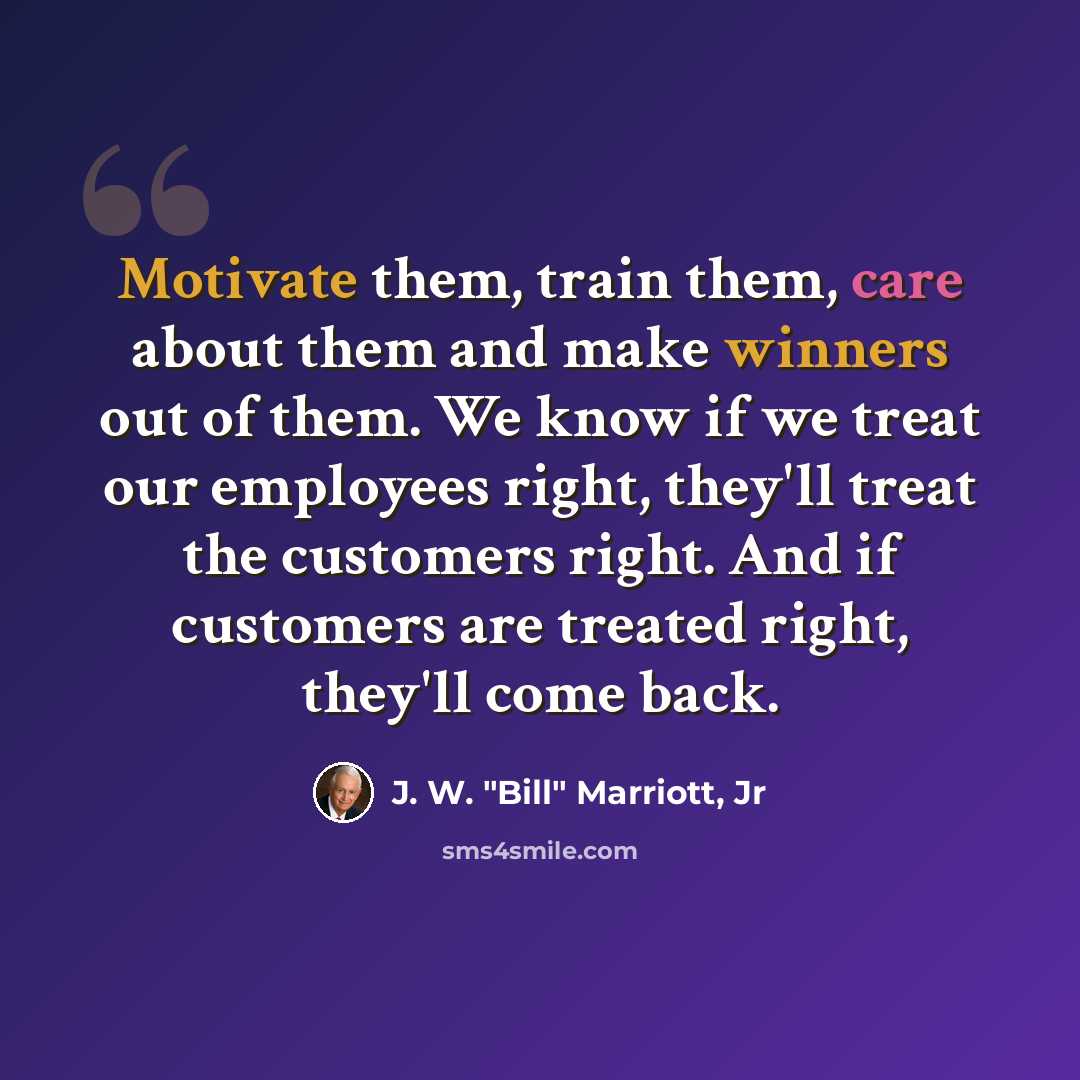 “Motivate them, train them, care about them and make winners out of them. We know if we treat our employees right, they'll treat the customers right. And if customers are treated right, they'll come back.” quote by J. W. "Bill" Marriott, Jr