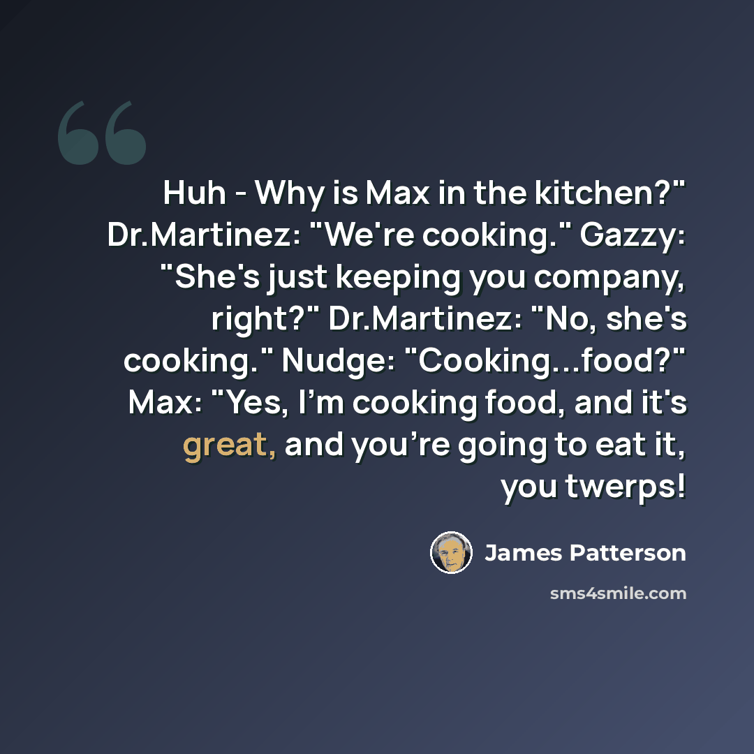 “Huh - Why is Max in the kitchen?" Dr.Martinez: "We're cooking." Gazzy: "She's just keeping you company, right?" Dr.Martinez: "No, she's cooking." Nudge: "Cooking...food?" Max: "Yes, I'm cooking food, and it's great, and you're going to eat it, you twerps!” quote by James Patterson