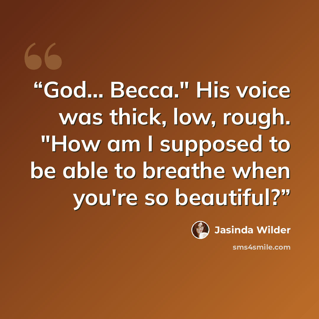 “God... Becca." His voice was thick, low, rough. "How am I supposed to be able to breathe when you're so beautiful?” quote by Jasinda Wilder