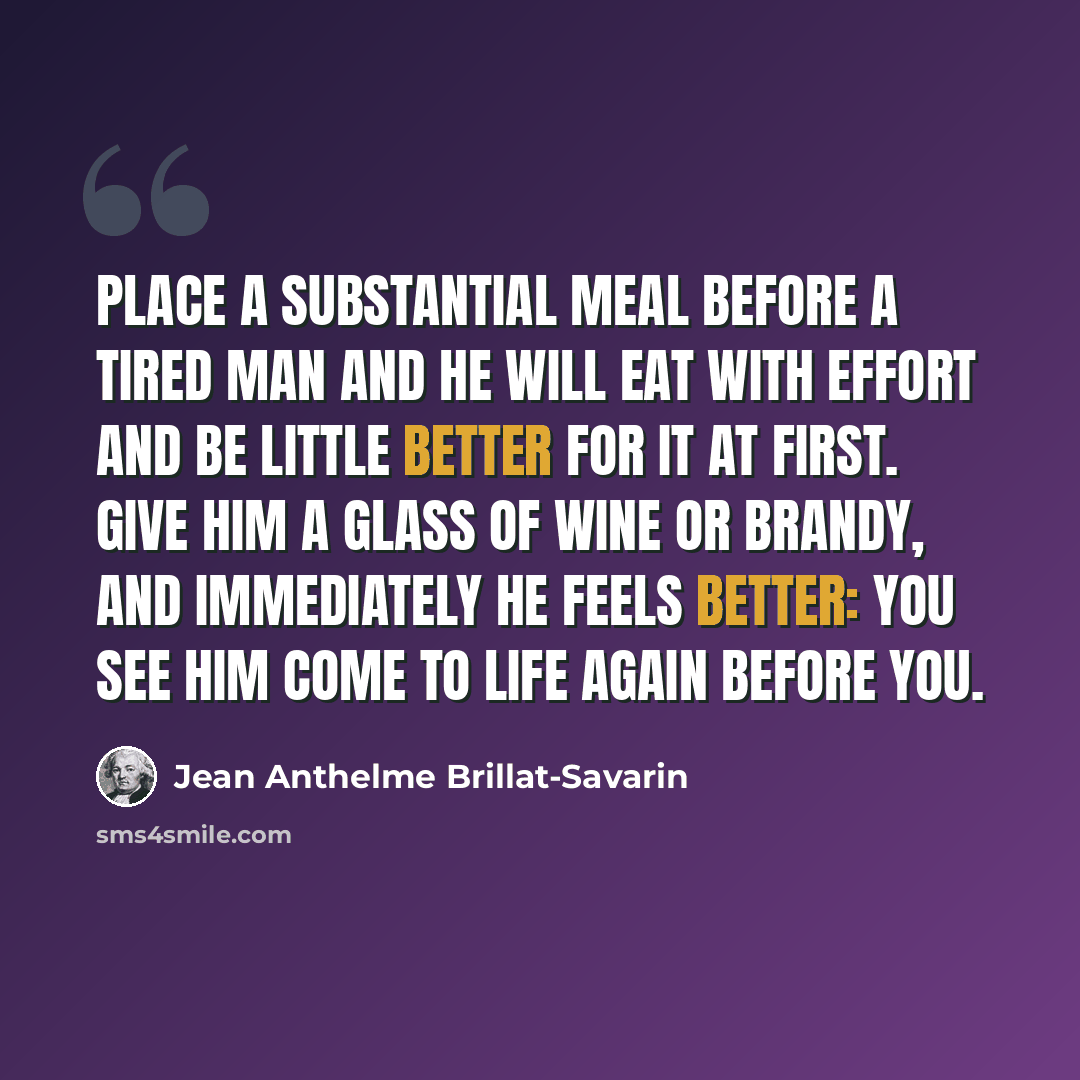 “Place a substantial meal before a tired man and he will eat with effort and be little better for it at first. Give him a glass of wine or brandy, and immediately he feels better: you see him come to life again before you.” quote by Jean Anthelme Brillat-Savarin