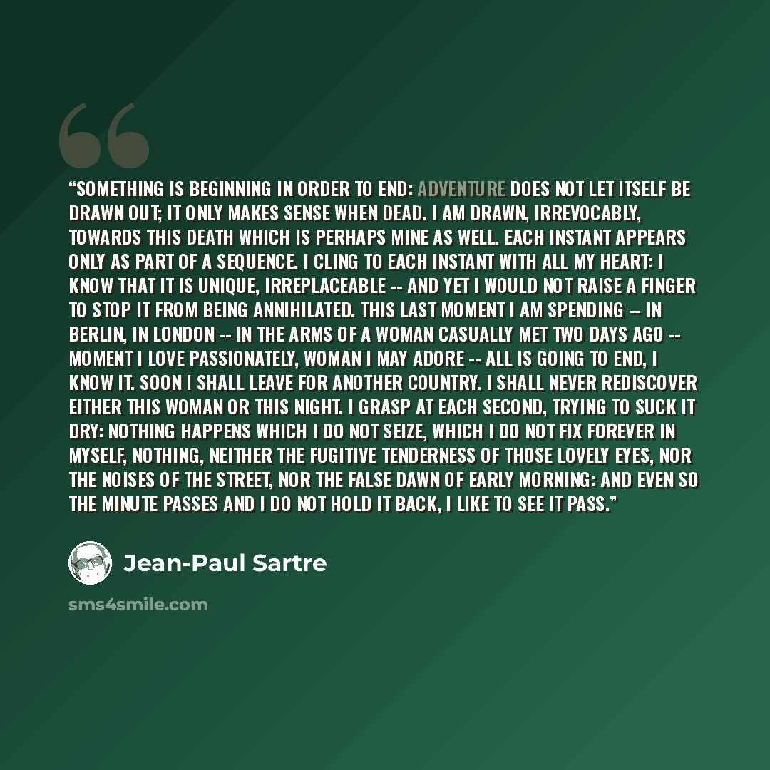 “Something is beginning in order to end: adventure does not let itself be drawn out; it only makes sense when dead. I am drawn, irrevocably, towards this death which is perhaps mine as well. Each instant appears only as part of a sequence. I cling to each instant with all my heart: I know that it…” quote by Jean-Paul Sartre