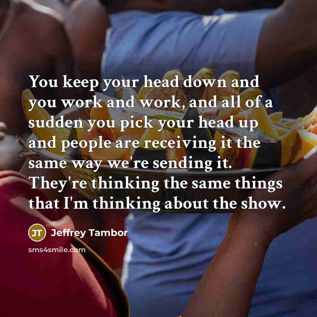 “You keep your head down and you work and work, and all of a sudden you pick your head up and people are receiving it the same way we're sending it. They're thinking the same things that I'm thinking about the show.” quote by Jeffrey Tambor