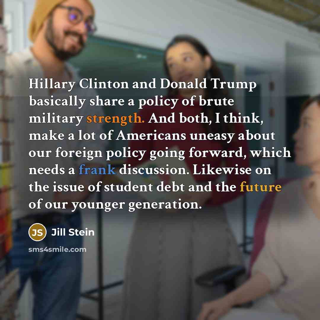 “Hillary Clinton and Donald Trump basically share a policy of brute military strength. And both, I think, make a lot of Americans uneasy about our foreign policy going forward, which needs a frank discussion. Likewise on the issue of student debt and the future of our younger generation.” quote by Jill Stein