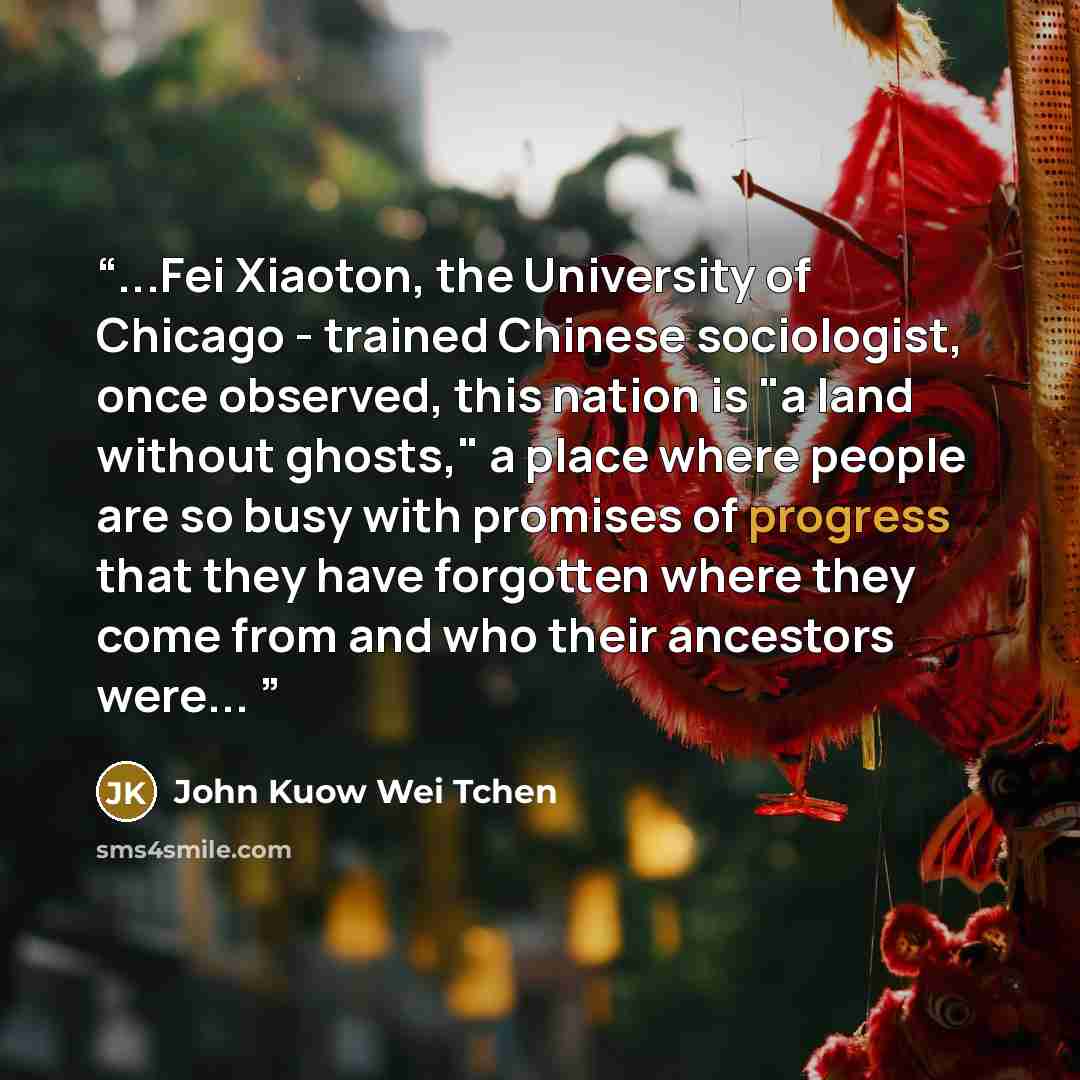 “...Fei Xiaoton, the University of Chicago - trained Chinese sociologist, once observed, this nation is "a land without ghosts," a place where people are so busy with promises of progress that they have forgotten where they come from and who their ancestors were...” quote by John Kuow Wei Tchen