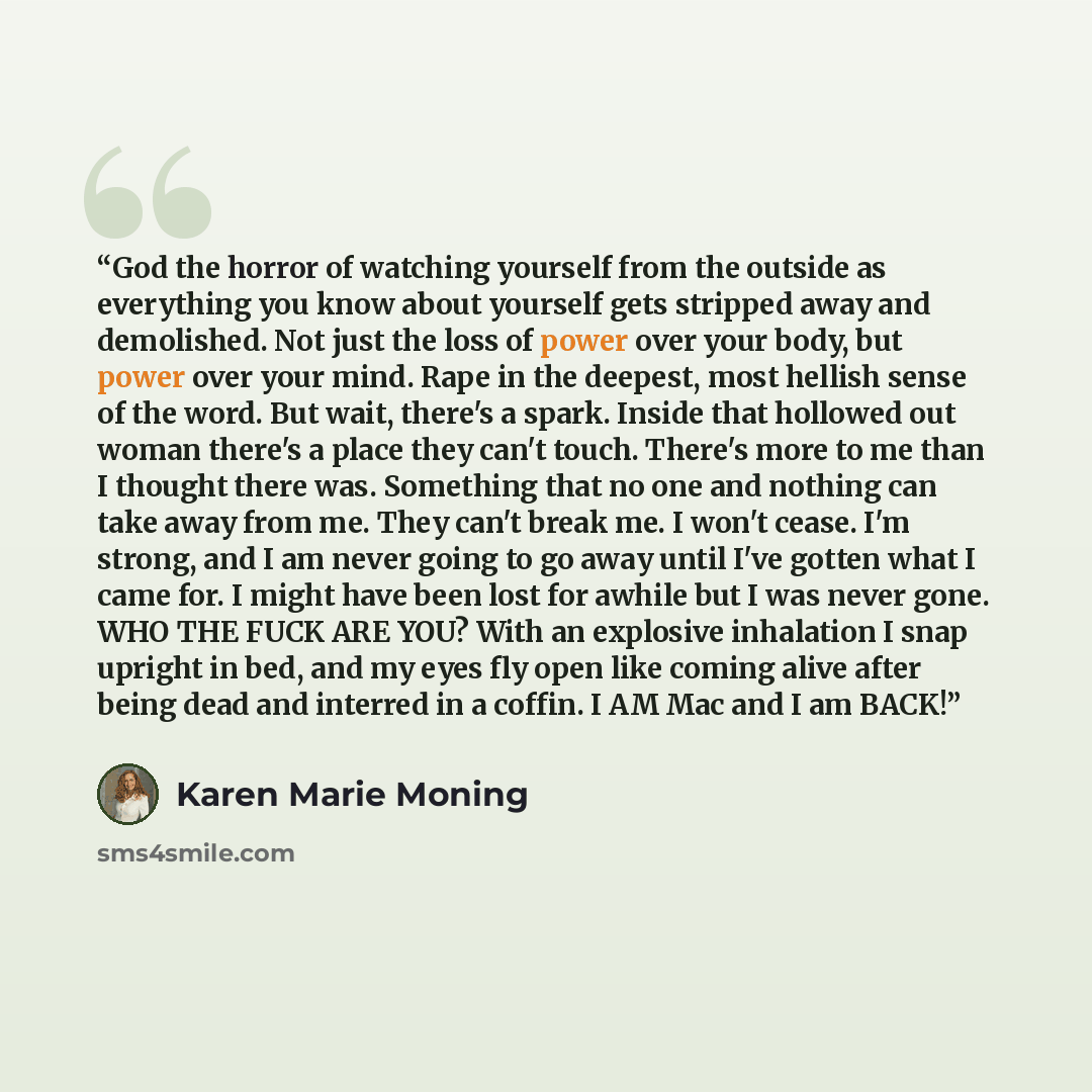 “God the horror of watching yourself from the outside as everything you know about yourself gets stripped away and demolished. Not just the loss of power over your body, but power over your mind. Rape in the deepest, most hellish sense of the word. But wait, there's a spark. Inside that hollowed…” quote by Karen Marie Moning