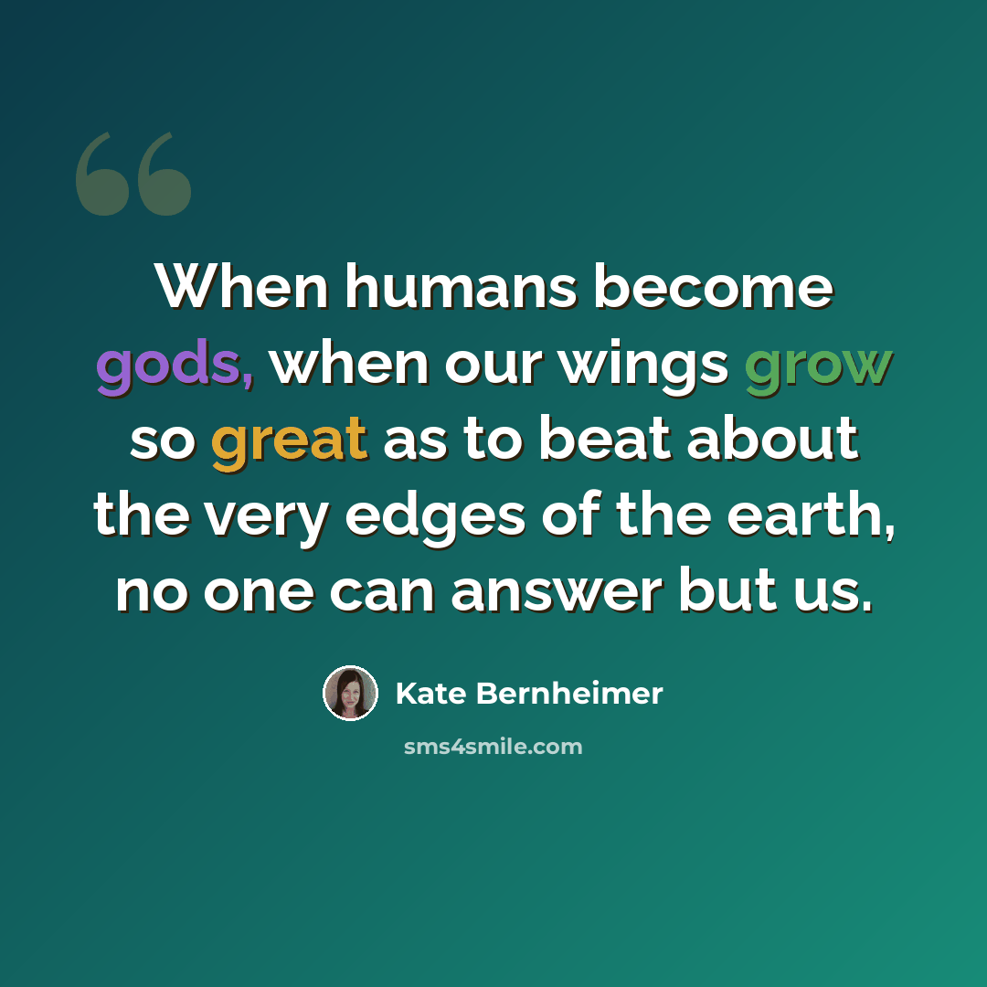 “When humans become gods, when our wings grow so great as to beat about the very edges of the earth, no one can answer but us.” quote by Kate Bernheimer