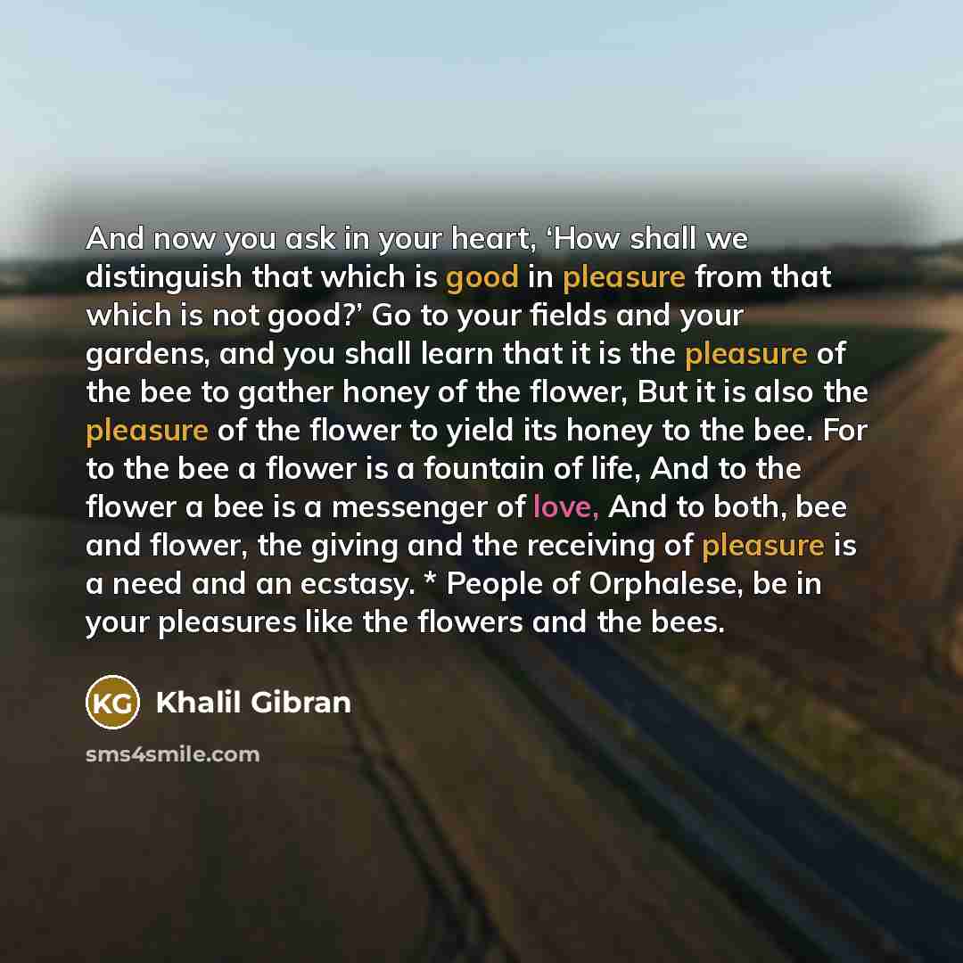 “And now you ask in your heart, ‘How shall we distinguish that which is good in pleasure from that which is not good?’ Go to your fields and your gardens, and you shall learn that it is the pleasure of the bee to gather honey of the flower, But it is also the pleasure of the flower to yield its…” quote by Khalil Gibran