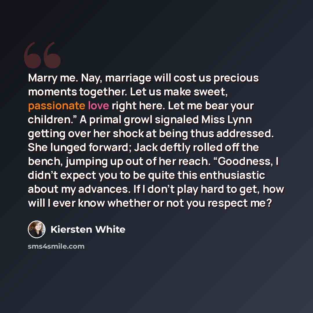 “Marry me. Nay, marriage will cost us precious moments together. Let us make sweet, passionate love right here. Let me bear your children.” A primal growl signaled Miss Lynn getting over her shock at being thus addressed. She lunged forward; Jack deftly rolled off the bench, jumping up out of her…” quote by Kiersten White