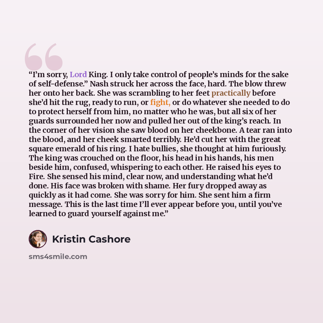 “I’m sorry, Lord King. I only take control of people’s minds for the sake of self-defense.” Nash struck her across the face, hard. The blow threw her onto her back. She was scrambling to her feet practically before she’d hit the rug, ready to run, or fight, or do whatever she needed to do to…” quote by Kristin Cashore
