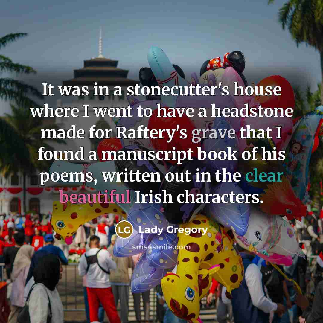 “It was in a stonecutter's house where I went to have a headstone made for Raftery's grave that I found a manuscript book of his poems, written out in the clear beautiful Irish characters.” quote by Lady Gregory