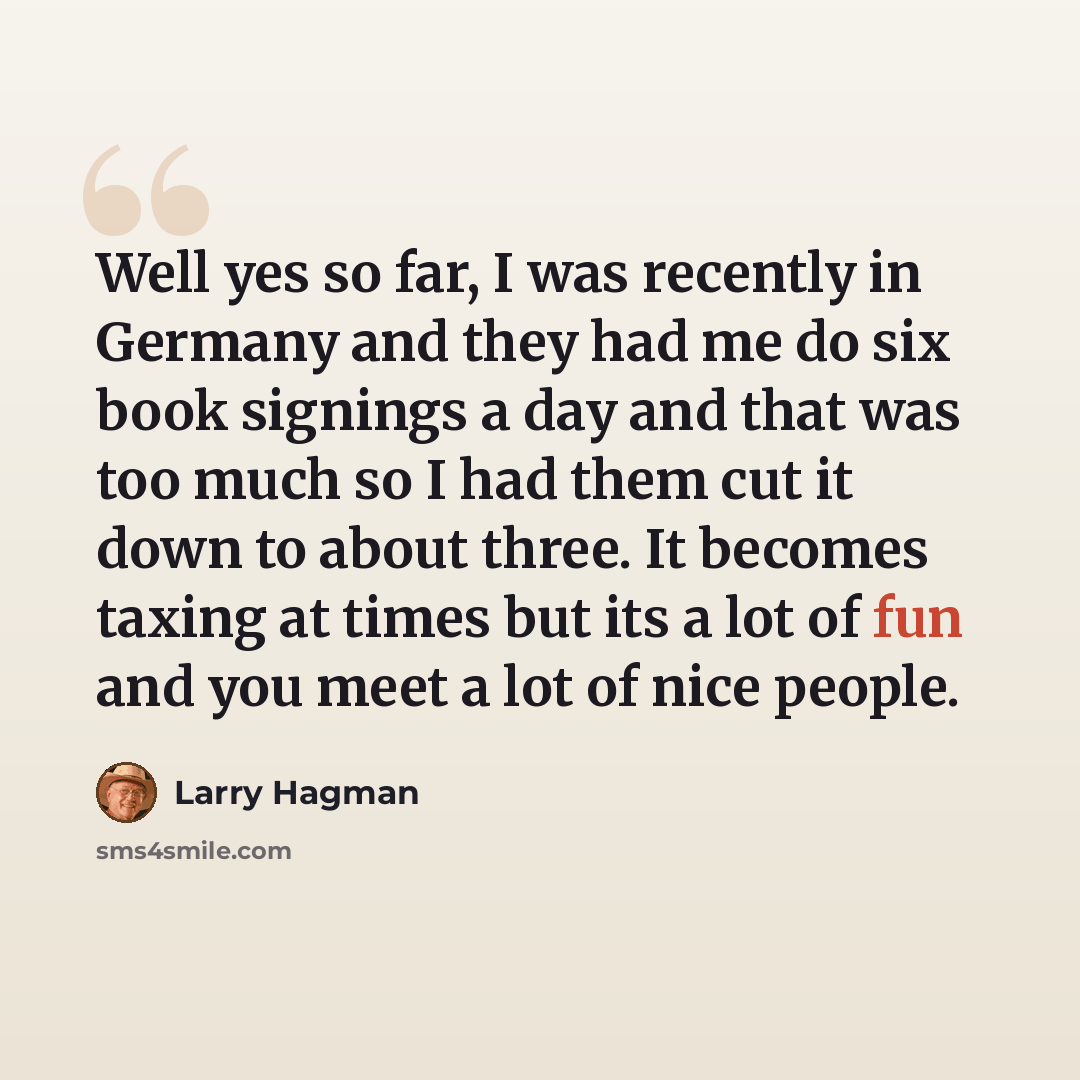 “Well yes so far, I was recently in Germany and they had me do six book signings a day and that was too much so I had them cut it down to about three. It becomes taxing at times but its a lot of fun and you meet a lot of nice people.” quote by Larry Hagman