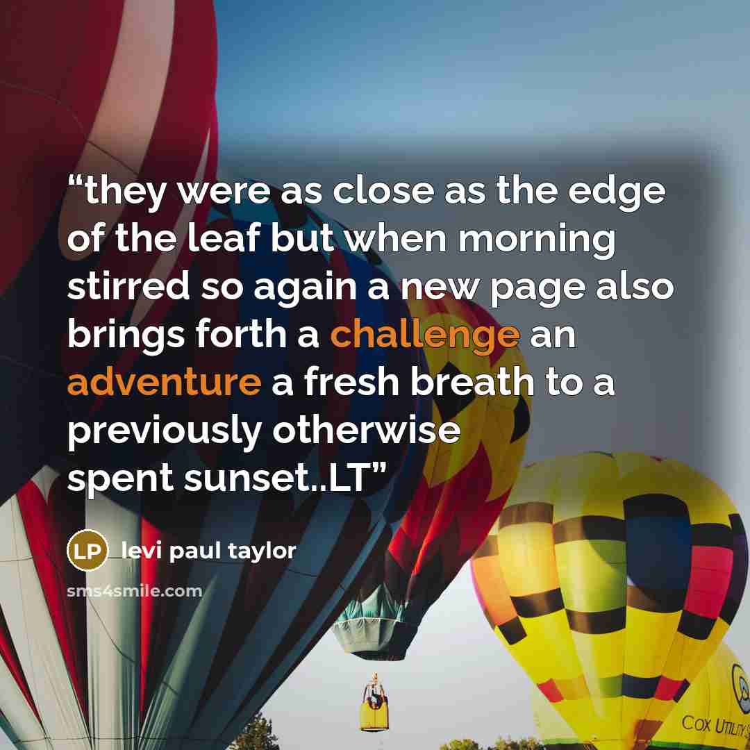 “they were as close as the edge of the leaf but when morning stirred so again a new page also brings forth a challenge an adventure a fresh breath to a previously otherwise spent sunset..LT” quote by levi paul taylor