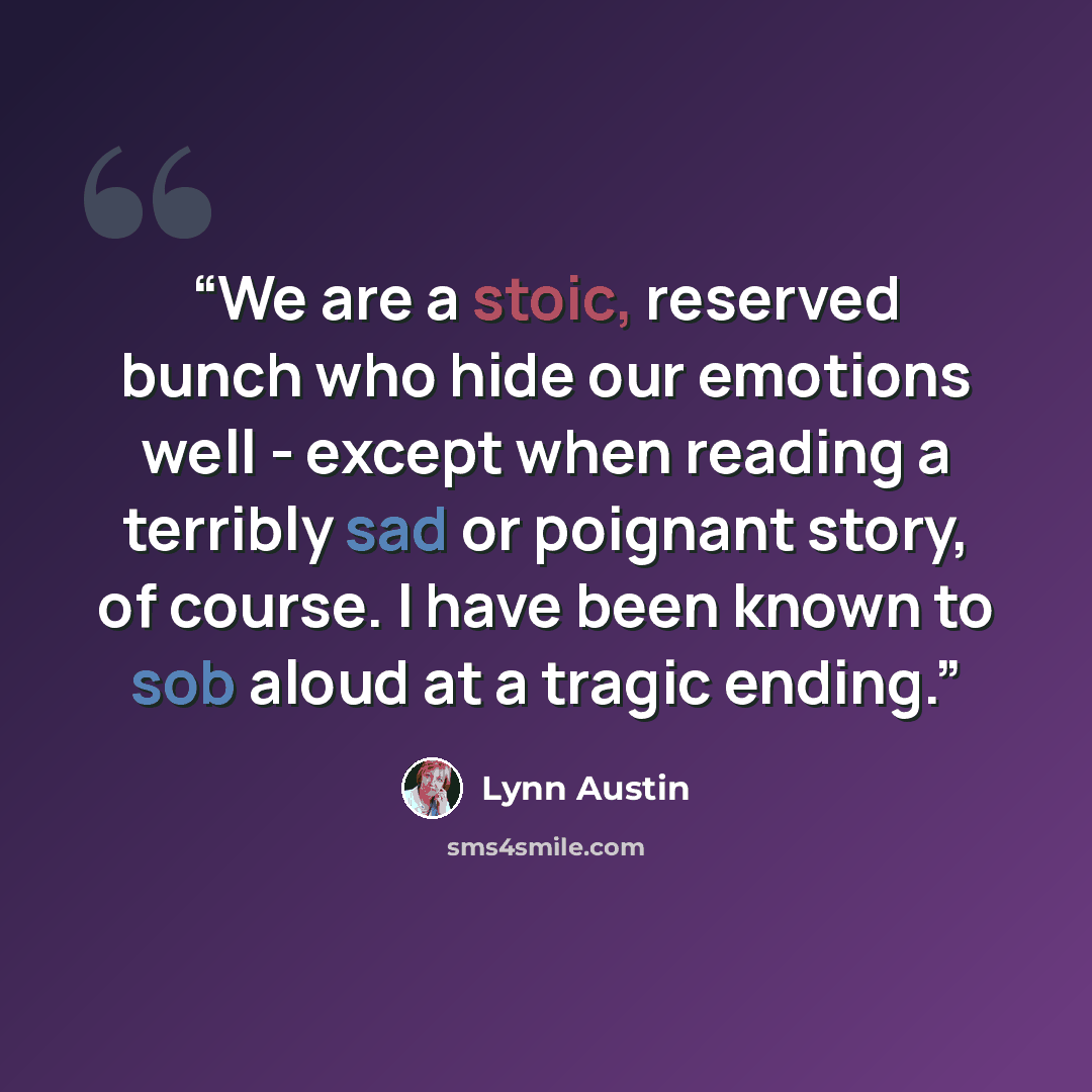 “We are a stoic, reserved bunch who hide our emotions well - except when reading a terribly sad or poignant story, of course. I have been known to sob aloud at a tragic ending.” quote by Lynn Austin