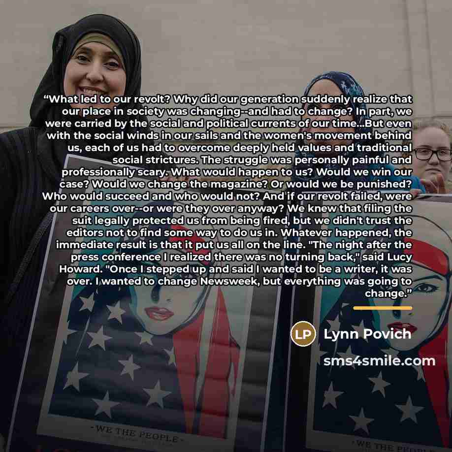 “What led to our revolt? Why did our generation suddenly realize that our place in society was changing--and had to change? In part, we were carried by the social and political currents of our time...But even with the social winds in our sails and the women's movement behind us, each of us had to…” quote by Lynn Povich