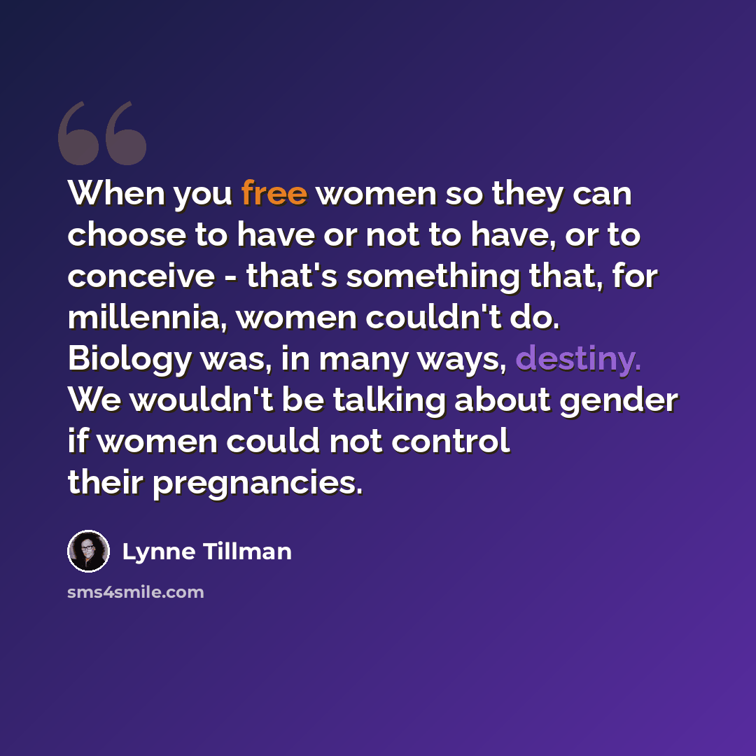 “When you free women so they can choose to have or not to have, or to conceive - that's something that, for millennia, women couldn't do. Biology was, in many ways, destiny. We wouldn't be talking about gender if women could not control their pregnancies.” quote by Lynne Tillman