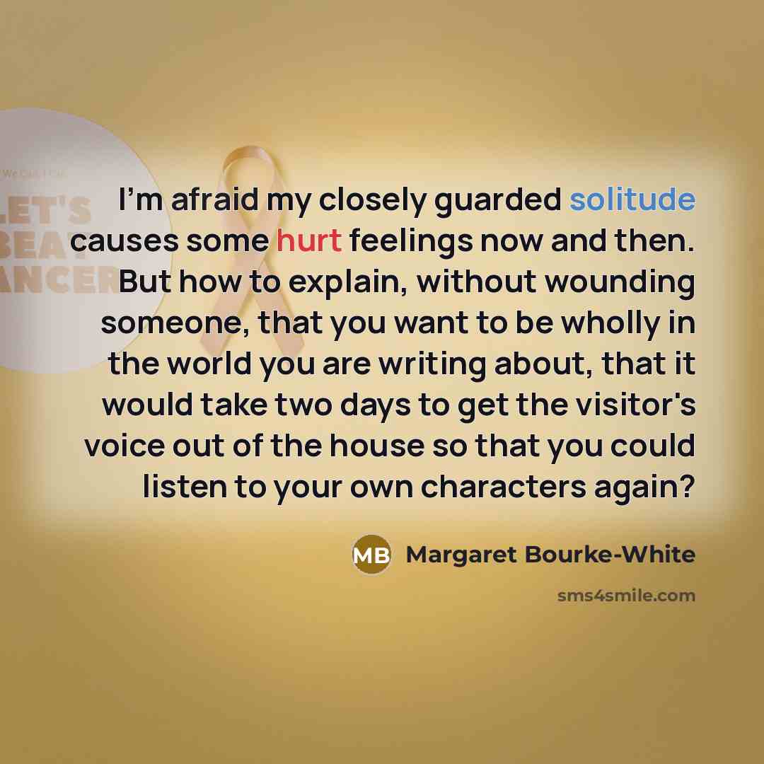 “I'm afraid my closely guarded solitude causes some hurt feelings now and then. But how to explain, without wounding someone, that you want to be wholly in the world you are writing about, that it would take two days to get the visitor's voice out of the house so that you could listen to your own…” quote by Margaret Bourke-White
