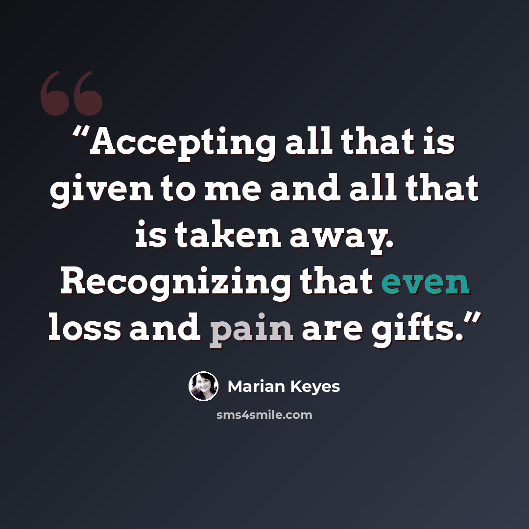 “Accepting all that is given to me and all that is taken away. Recognizing that even loss and pain are gifts.” quote by Marian Keyes
